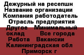 Дежурный на ресепшн › Название организации ­ Компания-работодатель › Отрасль предприятия ­ Другое › Минимальный оклад ­ 1 - Все города Работа » Вакансии   . Калининградская обл.,Приморск г.